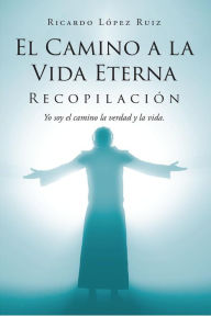 Title: El Camino a la Vida Eterna: Recopilación Yo soy el camino de la verdad y la vida, Author: Ricardo López Ruiz