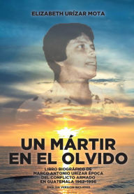 Title: Un Mártir en el Olvido: Libro Biográfico de Marco Antonio Urízar Época del conflicto armado en Guatemala 1962-1996, Author: Elizabeth Urízar Mota