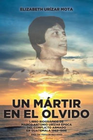 Title: Un Mártir en el Olvido: Libro Biográfico de Marco Antonio Urízar Época del conflicto armado en Guatemala 1962-1996, Author: Elizabeth Urïzar Mota