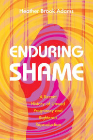 Title: Enduring Shame: A Recent History of Unwed Pregnancy and Righteous Reproduction, Author: Heather Brook Adams