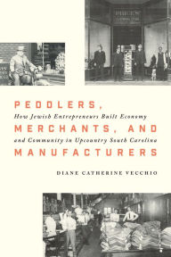 Title: Peddlers, Merchants, and Manufacturers: How Jewish Entrepreneurs Built Economy and Community in Upcountry South Carolina, Author: Diane Catherine Vecchio