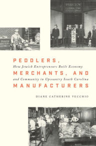 Title: Peddlers, Merchants, and Manufacturers: How Jewish Entrepreneurs Built Economy and Community in Upcountry South Carolina, Author: Diane Catherine Vecchio