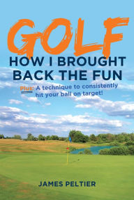 Title: Golf: How I Brought Back the Fun: Plus: A technique to consistently hit your ball on target!, Author: James Peltier