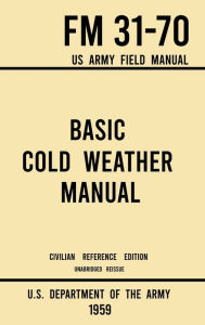 Title: Basic Cold Weather Manual - FM 31-70 US Army Field Manual (1959 Civilian Reference Edition): Unabridged Handbook on Classic Ice and Snow Camping and Clothing, Equipment, Skiing, and Snowshoeing for Winter Outdoors, Author: U S Department of the Army