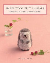 Title: Happy Wool Felt Animals: Needle Felt 30 Furry & Feathered Friends, Author: Makiko Arai