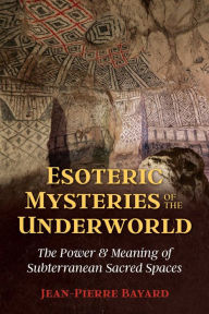 Title: Esoteric Mysteries of the Underworld: The Power and Meaning of Subterranean Sacred Spaces, Author: Jean-Pierre Bayard