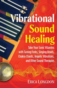 Vibrational Sound Healing: Take Your Sonic Vitamins with Tuning Forks, Singing Bowls, Chakra Chants, Angelic Vibrations, and Other Sound Therapies