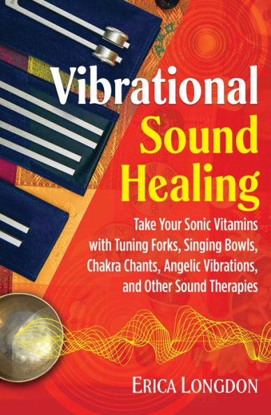 Vibrational Sound Healing: Take Your Sonic Vitamins with Tuning Forks, Singing Bowls, Chakra Chants, Angelic Vibrations, and Other Therapies