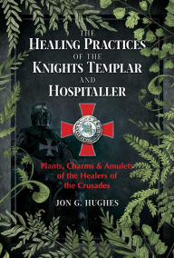 Title: The Healing Practices of the Knights Templar and Hospitaller: Plants, Charms, and Amulets of the Healers of the Crusades, Author: Jon G. Hughes