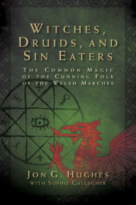 Title: Witches, Druids, and Sin Eaters: The Common Magic of the Cunning Folk of the Welsh Marches, Author: Jon G. Hughes