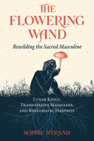Title: The Flowering Wand: Rewilding the Sacred Masculine, Author: Sophie Strand