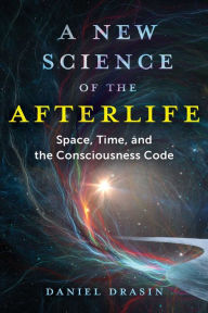 Title: A New Science of the Afterlife: Space, Time, and the Consciousness Code, Author: Daniel Drasin