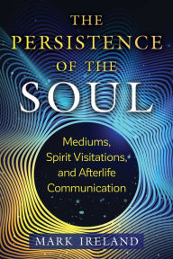 Title: The Persistence of the Soul: Mediums, Spirit Visitations, and Afterlife Communication, Author: Mark Ireland