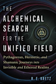 Title: The Alchemical Search for the Unified Field: Pythagorean, Hermetic, and Shamanic Journeys into Invisible and Ethereal Realms, Author: R. E. Kretz