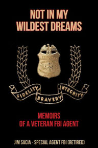 Title: NOT IN MY WILDEST DREAMS: MEMOIRS OF A VETERAN FBI AGENT, Author: Jim Sacia