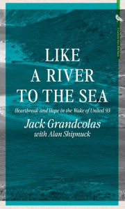 Title: Like A River To The Sea: Heartbreak and Hope in the Wake of United 93, Author: Jack Grandcolas