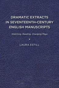 Title: Dramatic Extracts in Seventeenth-Century English Manuscripts: Watching, Reading, Changing Plays, Author: Laura Estill