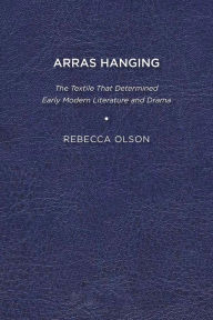 Title: Arras Hanging: The Textile That Determined Early Modern Literature and Drama, Author: Rebecca Olson