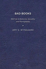 Title: Bad Books: Rétif de la Bretonne, Sexuality, and Pornography, Author: Amy S. Wyngaard