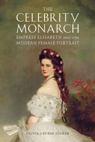 Title: The Celebrity Monarch: Empress Elisabeth and the Modern Female Portrait, Author: Olivia Gruber Florek