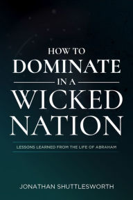 Title: How to Dominate in a Wicked Nation: Lessons Learned From the Life of Abraham, Author: Jonathan Shuttlesworth