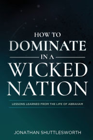 Title: How to Dominate in a Wicked Nation: Lessons Learned From the Life of Abraham, Author: Jonathan Shuttlesworth