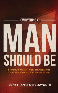 Title: Everything a Man Should Be: 8 Things My Father Showed Me That Produced a Blessed Life, Author: Jonathan Shuttlesworth