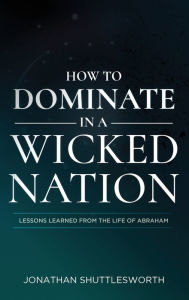 Title: How to Dominate in a Wicked Nation: Lessons Learned From the Life of Abraham, Author: Jonathan Shuttlesworth