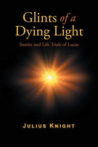 Title: Glints of a Dying Light: Stories and Life Trials of Lucas, Author: Julius Knight