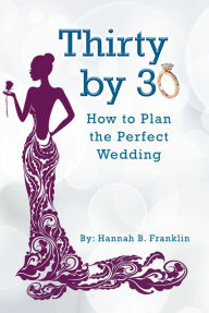 Title: Thirty by 30: How to Plan the Perfect Wedding, Author: Hannah B. Franklin