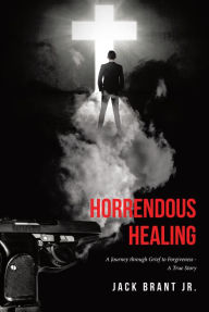 Title: Horrendous Healing: A Journey through Grief to Forgiveness - A True Story, Author: Jack Brant