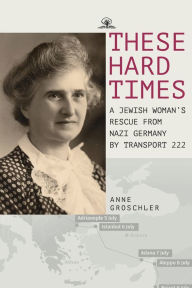 Title: These Hard Times: A Jewish Woman's Rescue from Nazi Germany by Transport 222, Author: Anne Groschler