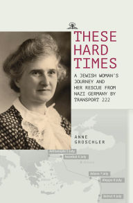 Title: These Hard Times: A Jewish Woman's Rescue from Nazi Germany by Transport 222, Author: Anne Groschler