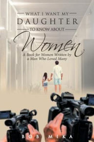 Title: What I Want My Daughter to Know About Women: A Book for Women Written by a Man Who Loved Many, Author: Bob Mika