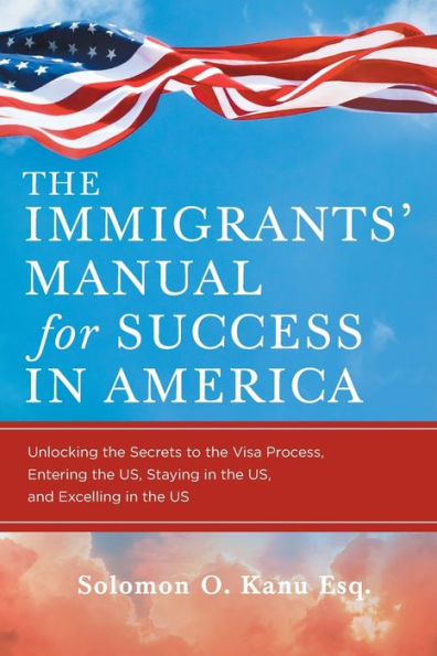 the Immigrants' Manual for Success America: Unlocking Secrets to Visa Process, Entering US, Staying and Excelling US