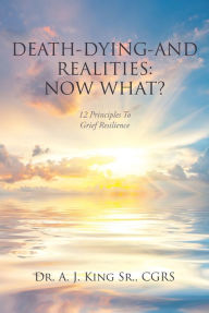 Title: Death, Dying, and Realities: Now What?: Twelve Principles to Grief Resilience, Author: A. J. King  CGRS