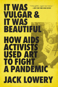 Title: It Was Vulgar and It Was Beautiful: How AIDS Activists Used Art to Fight a Pandemic, Author: Jack Lowery