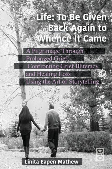 Life; To be Given Back Again to Whence it Came: A Pilgrimage Through Prolonged Grief, Confronting Grief Illiteracy and Healing Loss Using the Art of Storytelling