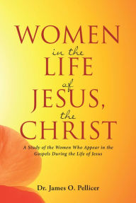 Title: Women in the Life of Jesus, the Christ: A Study of the Women Who Appear in the Gospels During the Life of Jesus, Author: James O. Pellicer