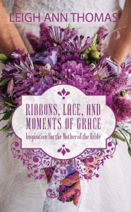 Title: Ribbons, Lace and Moments of Grace: Inspiration for the Mother of the Bride, Author: Leigh Ann Thomas