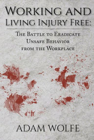 Title: Working and Living Injury Free: The Battle to Eradicate Unsafe Behavior from the Workplace, Author: Adam Wolfe