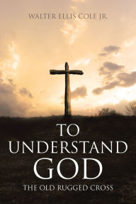 Title: To Understand God: The Old Rugged Cross, Author: Walter Ellis Cole Jr.
