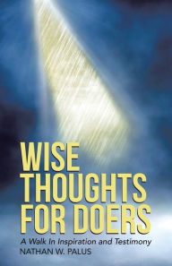 Title: Wise Thoughts For Doers: A Walk In Inspiration and Testimony (New Edition), Author: Nathan W. Palus