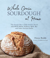 Title: Whole Grain Sourdough at Home: The Simple Way to Bake Artisan Bread with Whole Wheat, Einkorn, Spelt, Rye and Other Ancient Grains, Author: Elaine Boddy