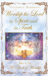 Title: Worship the Lord in Spirit and in Truth: John 4:24 A Book of Worship, Author: Victoria Barrett