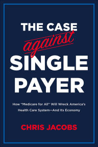 Title: The Case Against Single Payer: How 'Medicare for All' Will Wreck America's Health Care System-And Its Economy, Author: Chris Jacobs