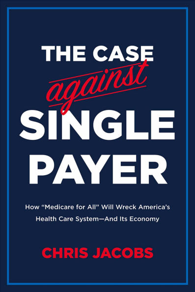 The Case Against Single Payer: How 'Medicare for All' Will Wreck America's Health Care System-And Its Economy