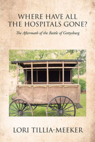 Title: Where Have All the Hospitals Gone?: The Aftermath of the Battle of Gettysburg, Author: Lori Tillia-Meeker