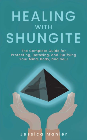 Healing with Shungite: The Complete Guide for Protecting, Detoxing, and Purifying Your Mind, Body, Soul