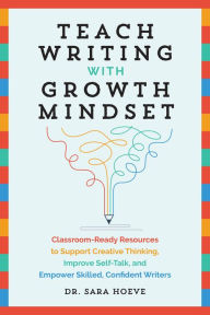 Title: Teach Writing with Growth Mindset: Classroom-Ready Resources to Support Creative Thinking, Improve Self-Talk, and Empower Skilled, Confident Writers, Author: Sara Joy Hoeve